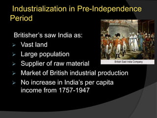 Industrialization in Pre-Independence
Period
Britisher’s saw India as:
 Vast land
 Large population
 Supplier of raw material
 Market of British industrial production
 No increase in India’s per capita
income from 1757-1947
 