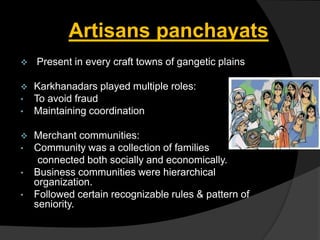 Artisans panchayats
 Present in every craft towns of gangetic plains
 Karkhanadars played multiple roles:
• To avoid fraud
• Maintaining coordination
 Merchant communities:
• Community was a collection of families
connected both socially and economically.
• Business communities were hierarchical
organization.
• Followed certain recognizable rules & pattern of
seniority.
 
