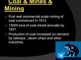 Coal & Mines &
Mining
 First real commercial scale mining of
coal commenced in 1814.
 15000 tons of coal mined annually by
1831.
 Production of coal increased on demand
by railways , steam ships and other
industries.
 