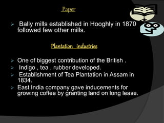 Paper
 Bally mills established in Hooghly in 1870
followed few other mills.
Plantation industries
 One of biggest contribution of the British .
 Indigo , tea , rubber developed.
 Establishment of Tea Plantation in Assam in
1834.
 East India company gave inducements for
growing coffee by granting land on long lease.
 