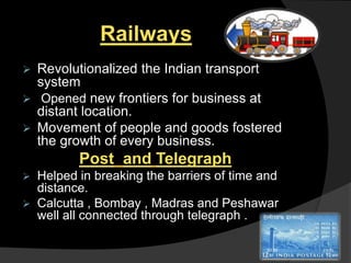 Railways
 Revolutionalized the Indian transport
system
 Opened new frontiers for business at
distant location.
 Movement of people and goods fostered
the growth of every business.
Post and Telegraph
 Helped in breaking the barriers of time and
distance.
 Calcutta , Bombay , Madras and Peshawar
well all connected through telegraph .
 
