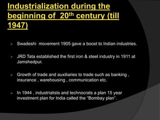 Industrialization during the
beginning of 20th century (till
1947)
 Swadeshi movement 1905 gave a boost to Indian industries.
 JRD Tata established the first iron & steel industry in 1911 at
Jamshedpur.
 Growth of trade and auxiliaries to trade such as banking ,
insurance , warehousing , communication etc.
 In 1944 , industrialists and technocrats a plan 15 year
investment plan for India called the “Bombay plan”.
 