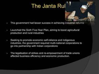 The Janta Rule
 This government had lesser success in achieving industrial reforms
 Launched the Sixth Five-Year Plan, aiming to boost agricultural
production and rural industries
 Seeking to promote economic self-reliance and indigenous
industries, the government required multi-national corporations to
go into partnership with Indian corporations
 The legalisation of strikes and re-empowerment of trade unions
affected business efficiency and economic production.
 