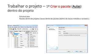 Trabalhar o projeto – 1º Criar o pacote (Aulas)
dentro do projeto
Estrutura java
Pacotes dentro de projetos classes dentro de pacotes (dentro de classes métodos e variáveis )
 