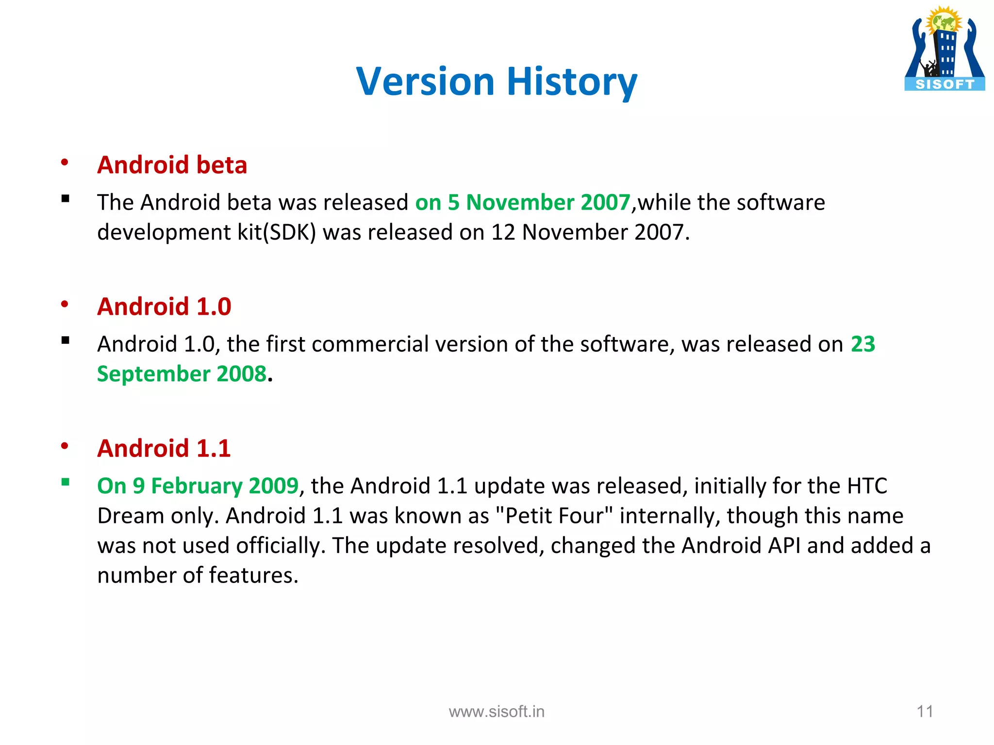 Version History • Android beta  The Android beta was released on 5 November 2007,while the software development kit(SDK) was released on 12 November 2007. • Android 1.0  Android 1.0, the first commercial version of the software, was released on 23 September 2008. • Android 1.1  On 9 February 2009, the Android 1.1 update was released, initially for the HTC Dream only. Android 1.1 was known as "Petit Four" internally, though this name was not used officially. The update resolved, changed the Android API and added a number of features. www.sisoft.in 11 