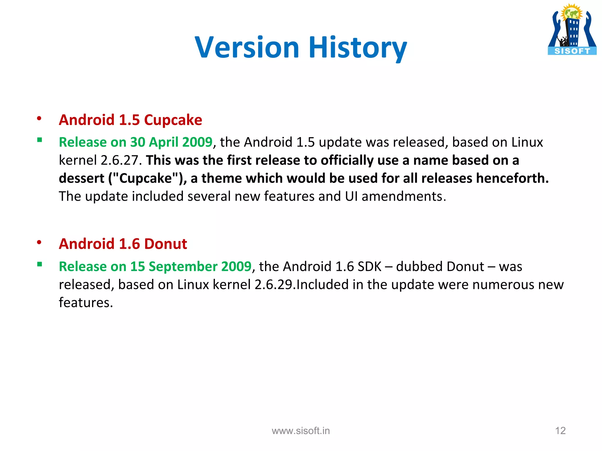 Version History • Android 1.5 Cupcake  Release on 30 April 2009, the Android 1.5 update was released, based on Linux kernel 2.6.27. This was the first release to officially use a name based on a dessert ("Cupcake"), a theme which would be used for all releases henceforth. The update included several new features and UI amendments . • Android 1.6 Donut  Release on 15 September 2009, the Android 1.6 SDK – dubbed Donut – was released, based on Linux kernel 2.6.29.Included in the update were numerous new features. www.sisoft.in 12 