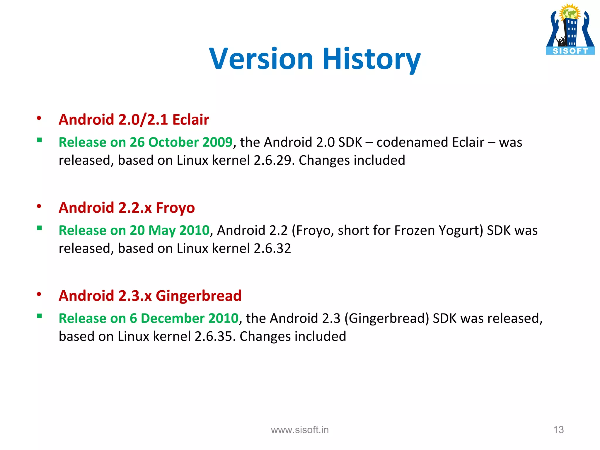 Version History • Android 2.0/2.1 Eclair  Release on 26 October 2009, the Android 2.0 SDK – codenamed Eclair – was released, based on Linux kernel 2.6.29. Changes included • Android 2.2.x Froyo  Release on 20 May 2010, Android 2.2 (Froyo, short for Frozen Yogurt) SDK was released, based on Linux kernel 2.6.32 • Android 2.3.x Gingerbread  Release on 6 December 2010, the Android 2.3 (Gingerbread) SDK was released, based on Linux kernel 2.6.35. Changes included www.sisoft.in 13 