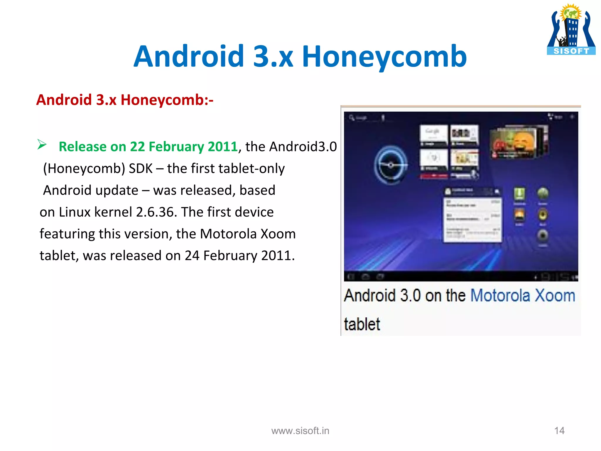 Android 3.x Honeycomb Android 3.x Honeycomb: Release on 22 February 2011, the Android3.0 (Honeycomb) SDK – the first tablet-only Android update – was released, based on Linux kernel 2.6.36. The first device featuring this version, the Motorola Xoom tablet, was released on 24 February 2011. www.sisoft.in 14 