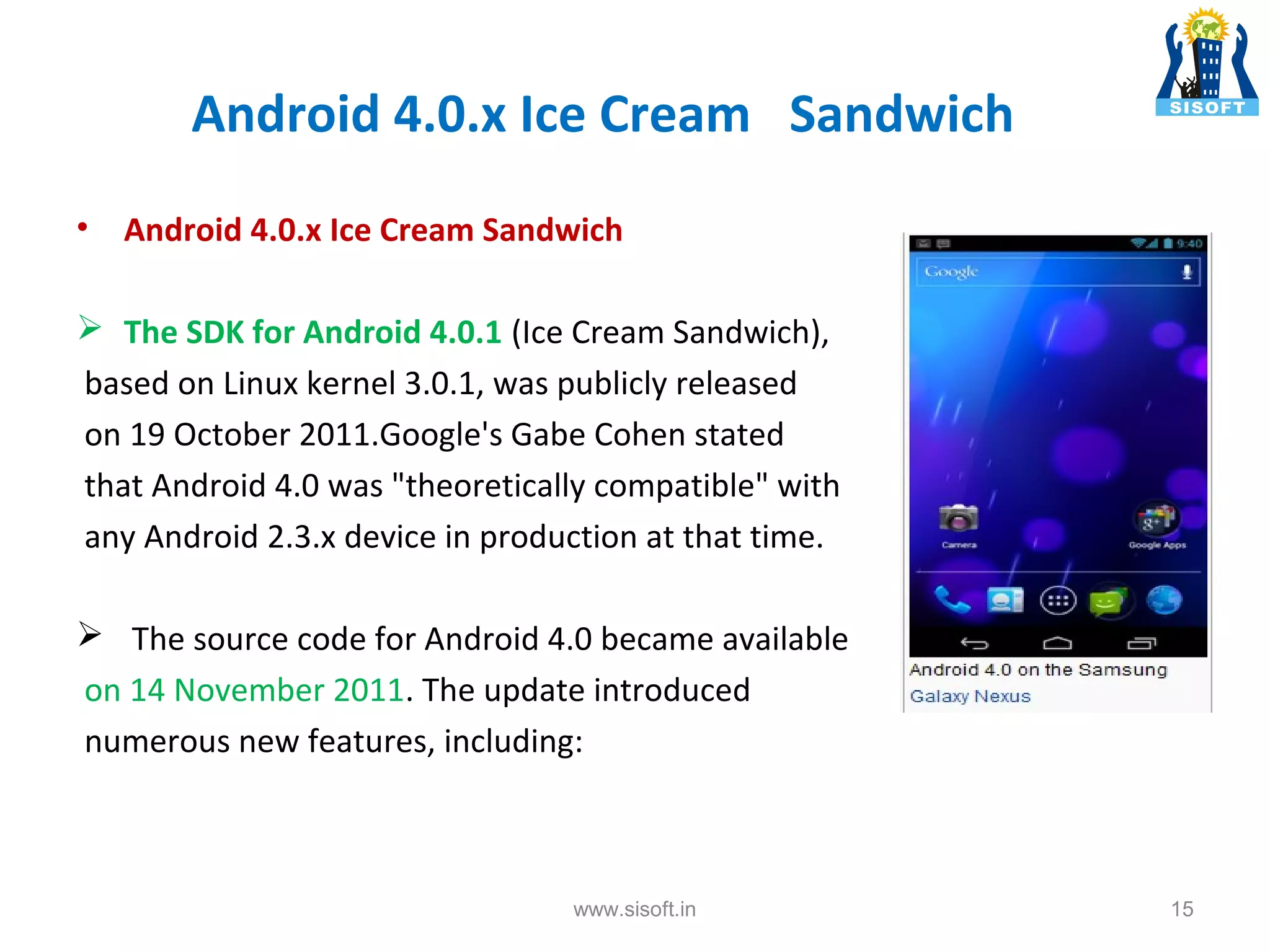 Android 4.0.x Ice Cream Sandwich • Android 4.0.x Ice Cream Sandwich  The SDK for Android 4.0.1 (Ice Cream Sandwich), based on Linux kernel 3.0.1, was publicly released on 19 October 2011.Google's Gabe Cohen stated that Android 4.0 was "theoretically compatible" with any Android 2.3.x device in production at that time.  The source code for Android 4.0 became available on 14 November 2011. The update introduced numerous new features, including: www.sisoft.in 15 