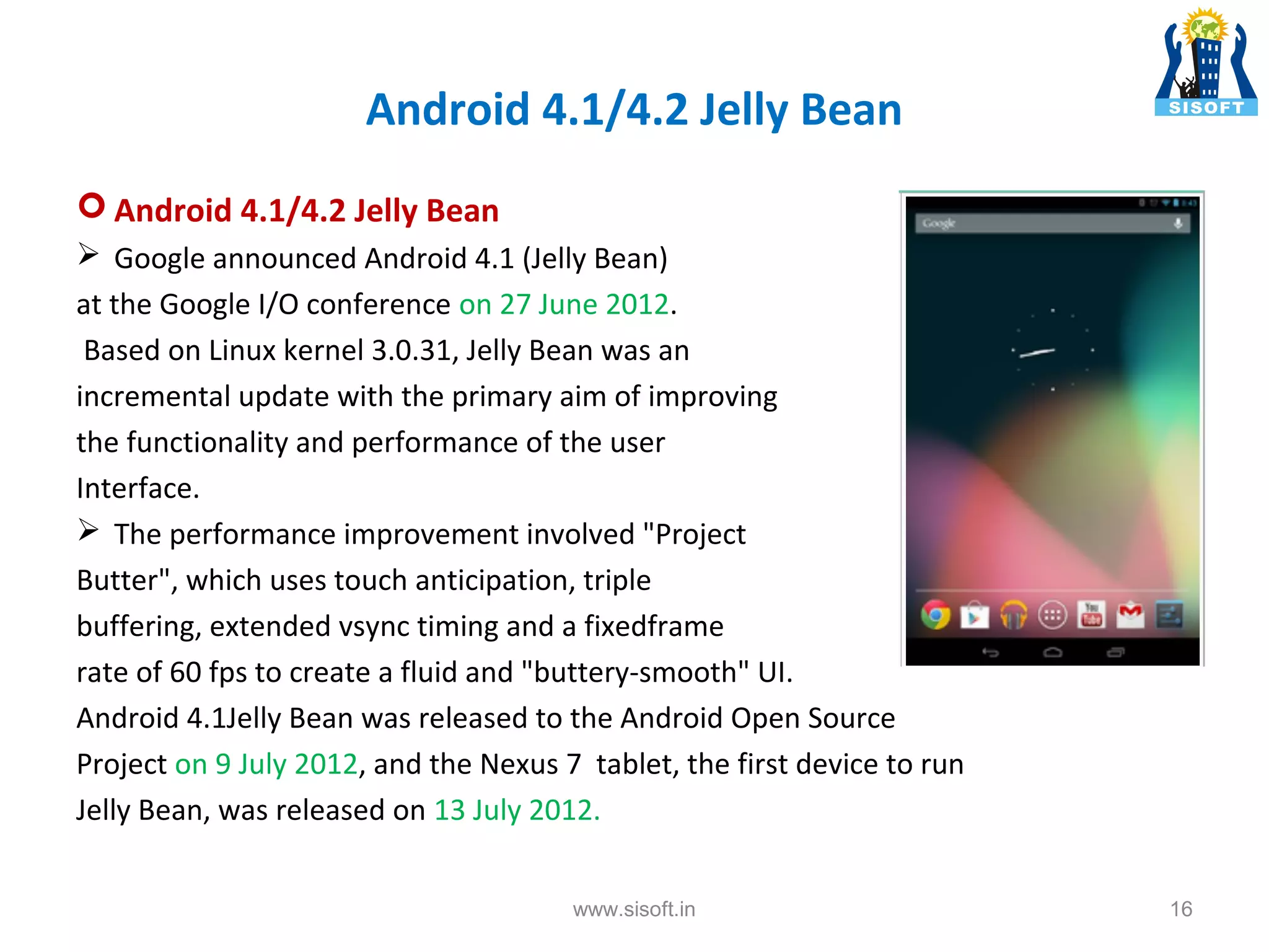 Android 4.1/4.2 Jelly Bean  Android 4.1/4.2 Jelly Bean  Google announced Android 4.1 (Jelly Bean) at the Google I/O conference on 27 June 2012. Based on Linux kernel 3.0.31, Jelly Bean was an incremental update with the primary aim of improving the functionality and performance of the user Interface.  The performance improvement involved "Project Butter", which uses touch anticipation, triple buffering, extended vsync timing and a fixedframe rate of 60 fps to create a fluid and "buttery-smooth" UI. Android 4.1Jelly Bean was released to the Android Open Source Project on 9 July 2012, and the Nexus 7 tablet, the first device to run Jelly Bean, was released on 13 July 2012. www.sisoft.in 16 