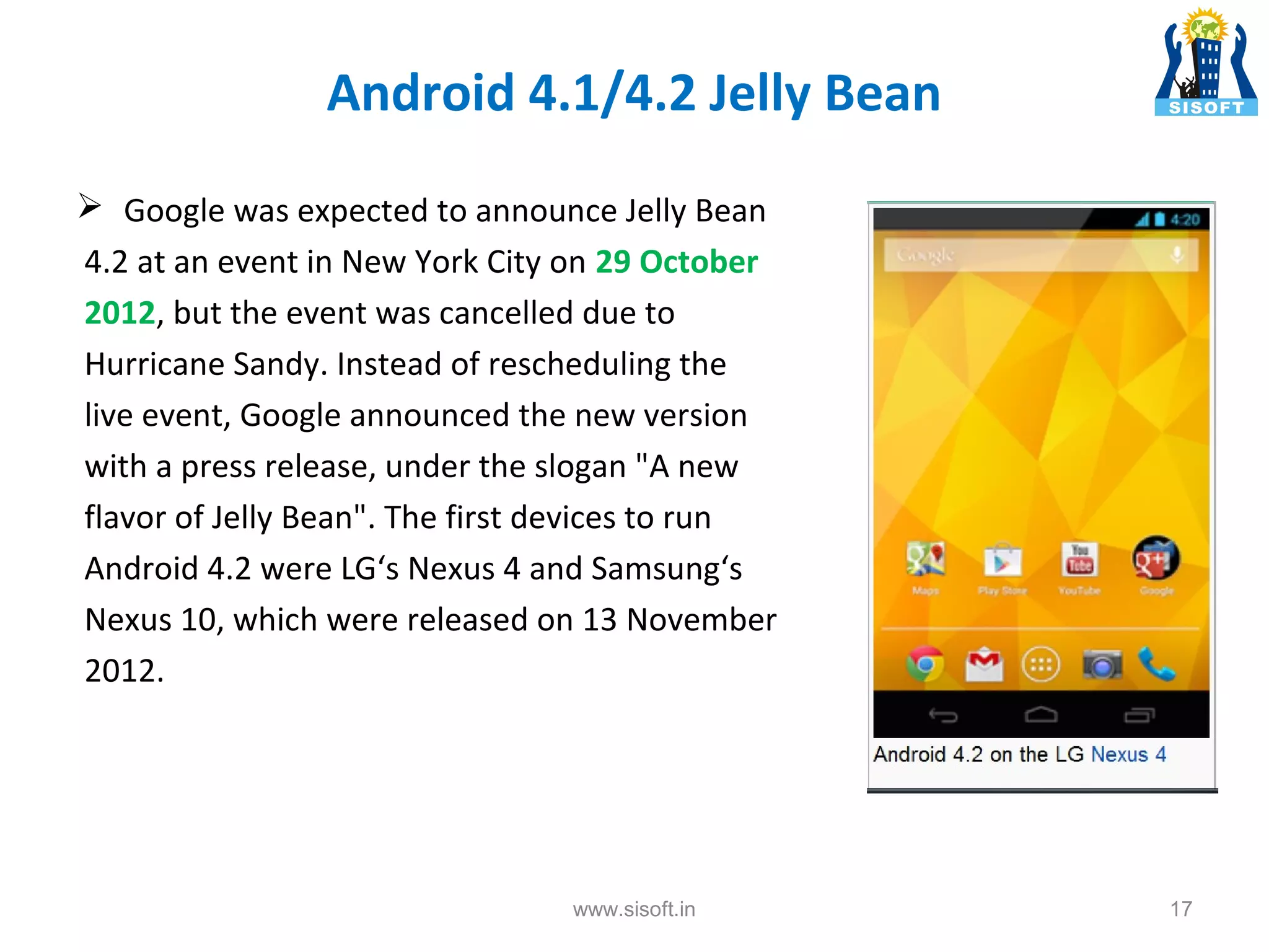 Android 4.1/4.2 Jelly Bean  Google was expected to announce Jelly Bean 4.2 at an event in New York City on 29 October 2012, but the event was cancelled due to Hurricane Sandy. Instead of rescheduling the live event, Google announced the new version with a press release, under the slogan "A new flavor of Jelly Bean". The first devices to run Android 4.2 were LG‘s Nexus 4 and Samsung‘s Nexus 10, which were released on 13 November 2012. www.sisoft.in 17 