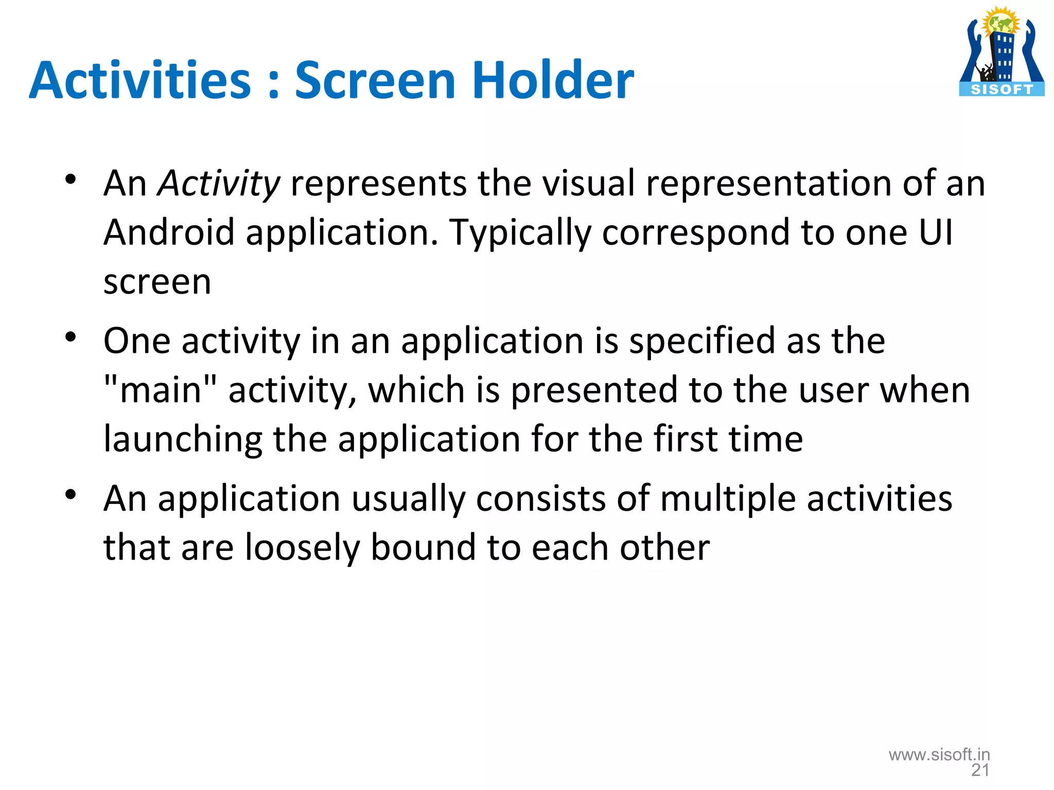 Activities : Screen Holder • An Activity represents the visual representation of an Android application. Typically correspond to one UI screen • One activity in an application is specified as the "main" activity, which is presented to the user when launching the application for the first time • An application usually consists of multiple activities that are loosely bound to each other www.sisoft.in 21 