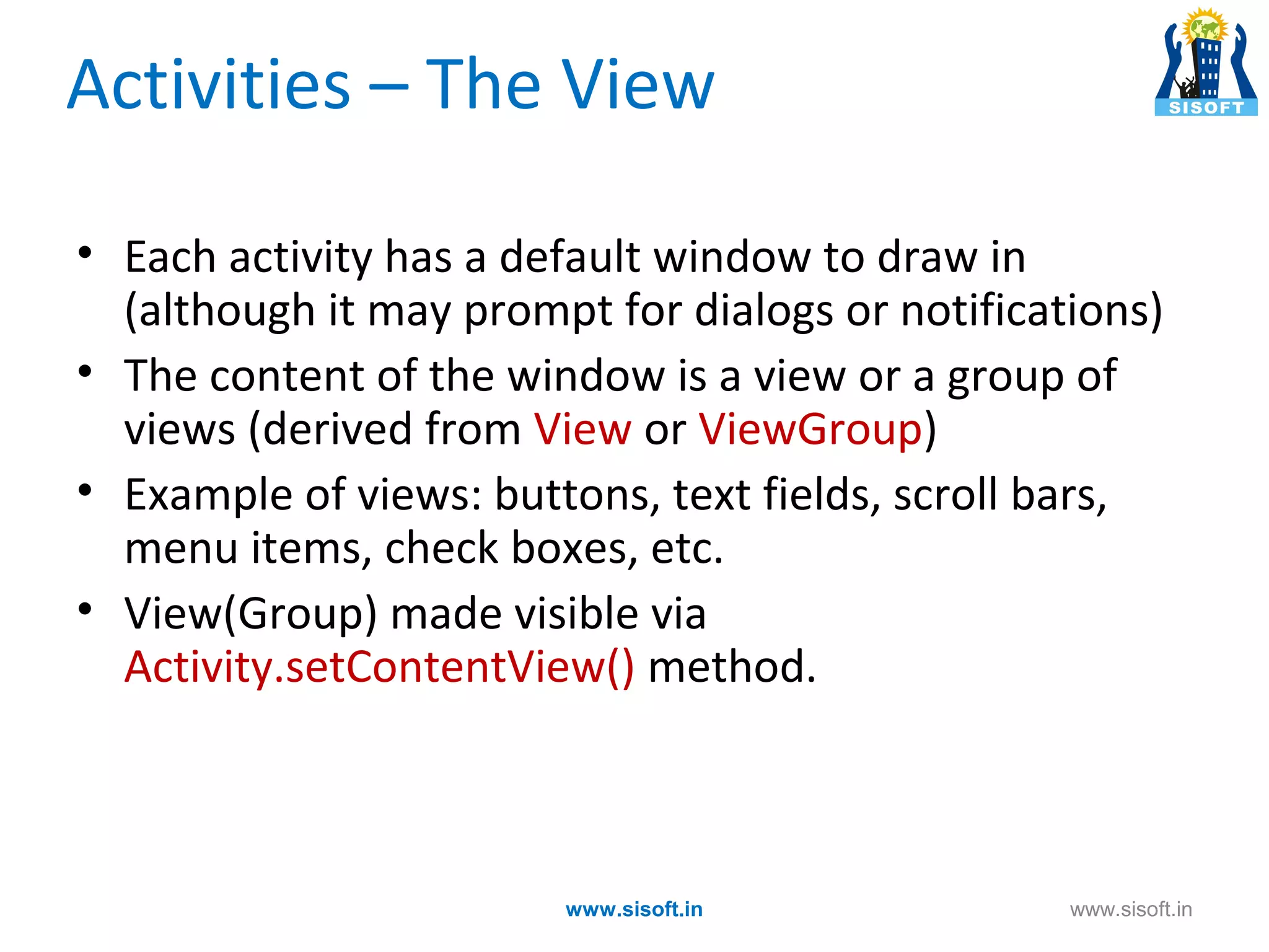Activities – The View • Each activity has a default window to draw in (although it may prompt for dialogs or notifications) • The content of the window is a view or a group of views (derived from View or ViewGroup) • Example of views: buttons, text fields, scroll bars, menu items, check boxes, etc. • View(Group) made visible via Activity.setContentView() method. www.sisoft.in www.sisoft.in 