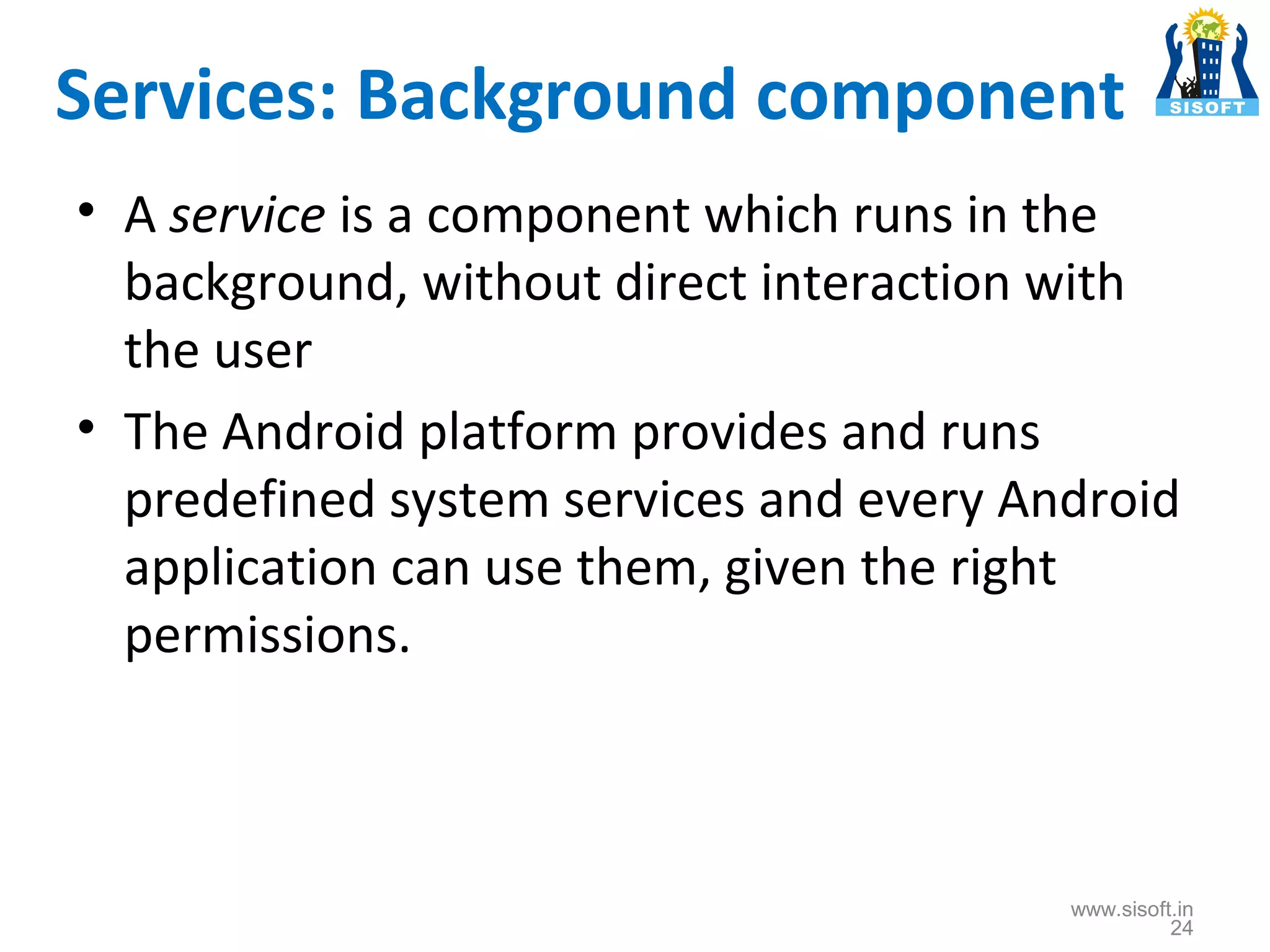 Services: Background component • A service is a component which runs in the background, without direct interaction with the user • The Android platform provides and runs predefined system services and every Android application can use them, given the right permissions. www.sisoft.in 24 