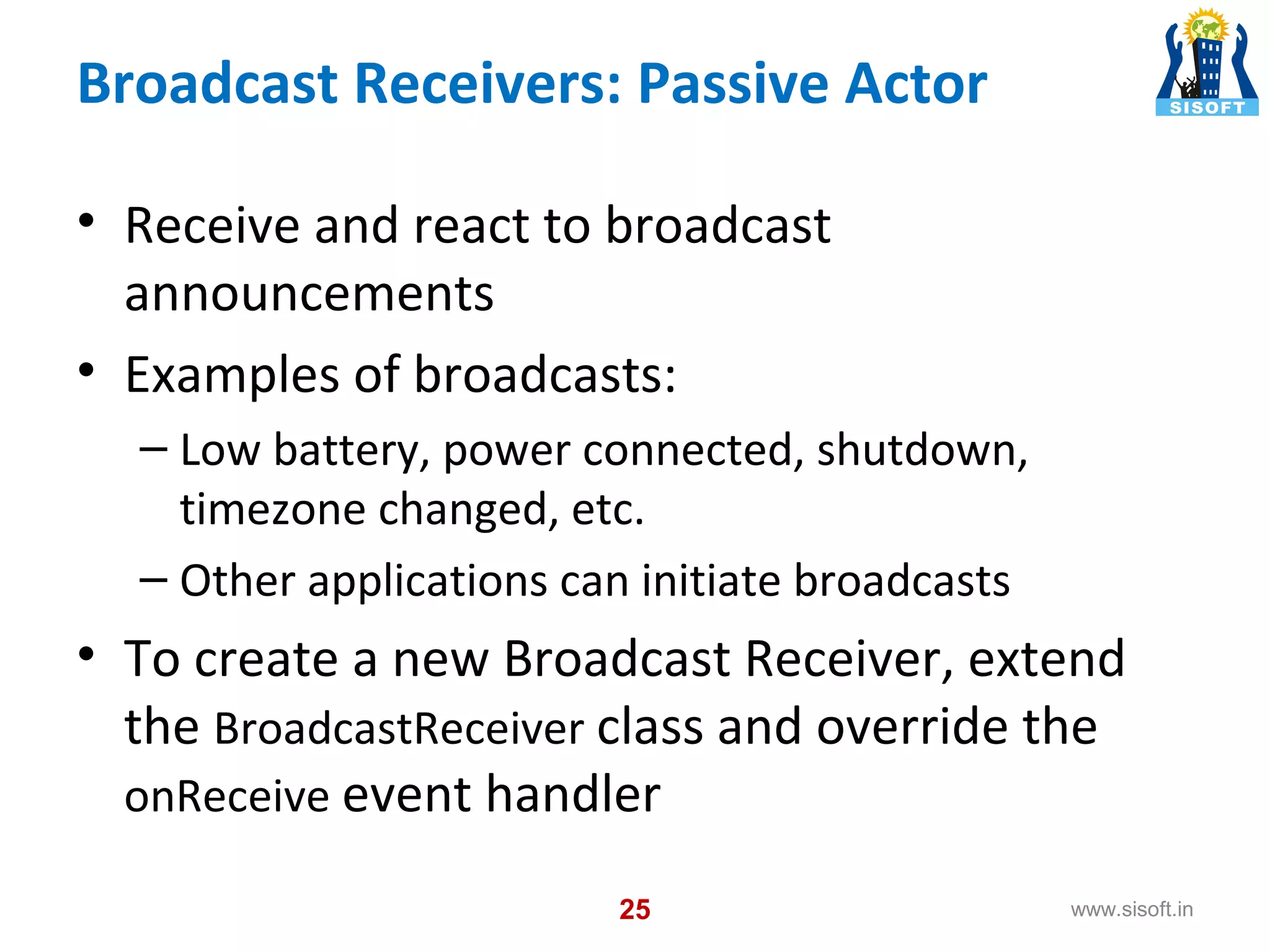 Broadcast Receivers: Passive Actor • Receive and react to broadcast announcements • Examples of broadcasts: – Low battery, power connected, shutdown, timezone changed, etc. – Other applications can initiate broadcasts • To create a new Broadcast Receiver, extend the BroadcastReceiver class and override the onReceive event handler 25 www.sisoft.in 