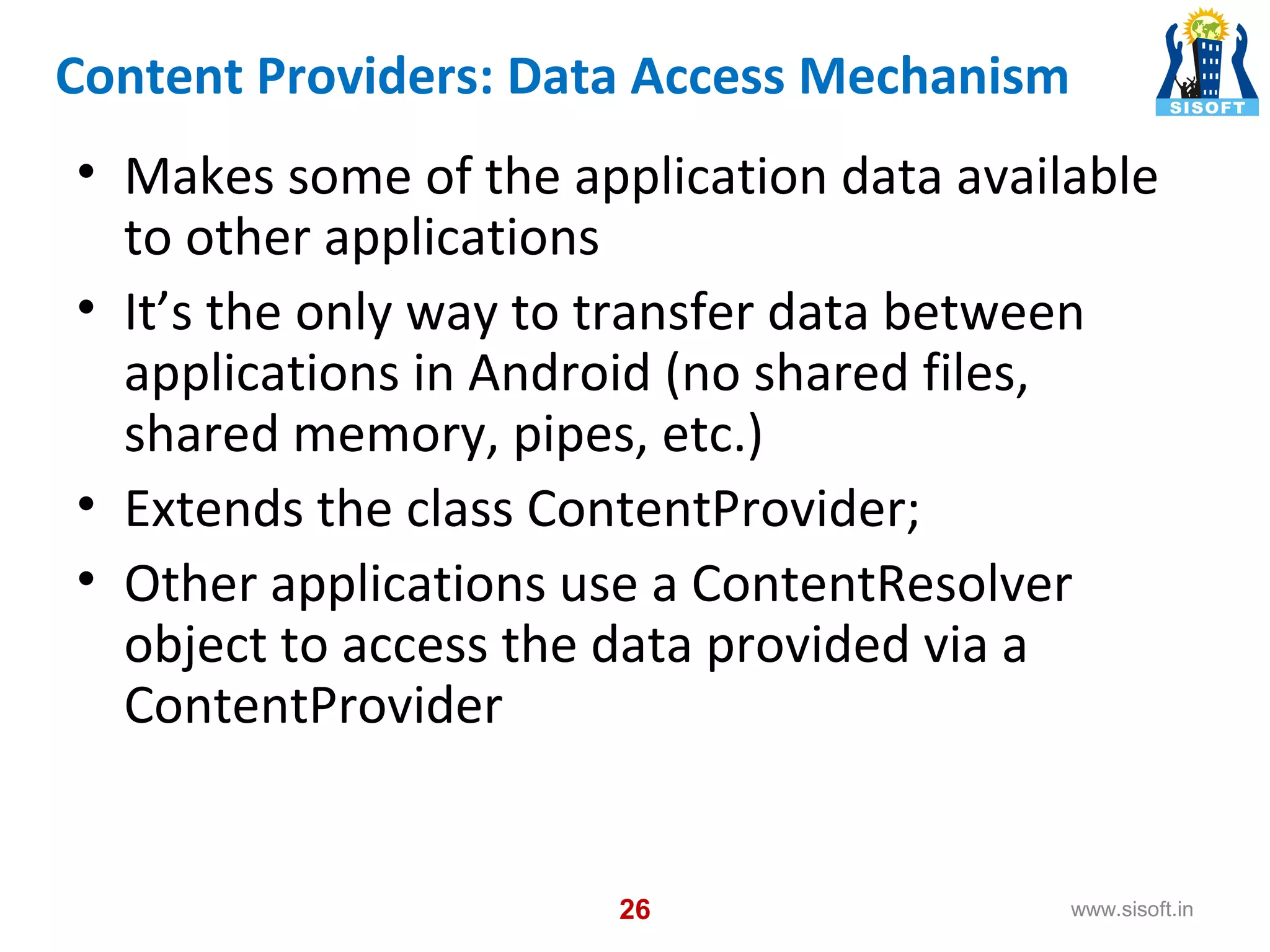 Content Providers: Data Access Mechanism • Makes some of the application data available to other applications • It’s the only way to transfer data between applications in Android (no shared files, shared memory, pipes, etc.) • Extends the class ContentProvider; • Other applications use a ContentResolver object to access the data provided via a ContentProvider 26 www.sisoft.in 