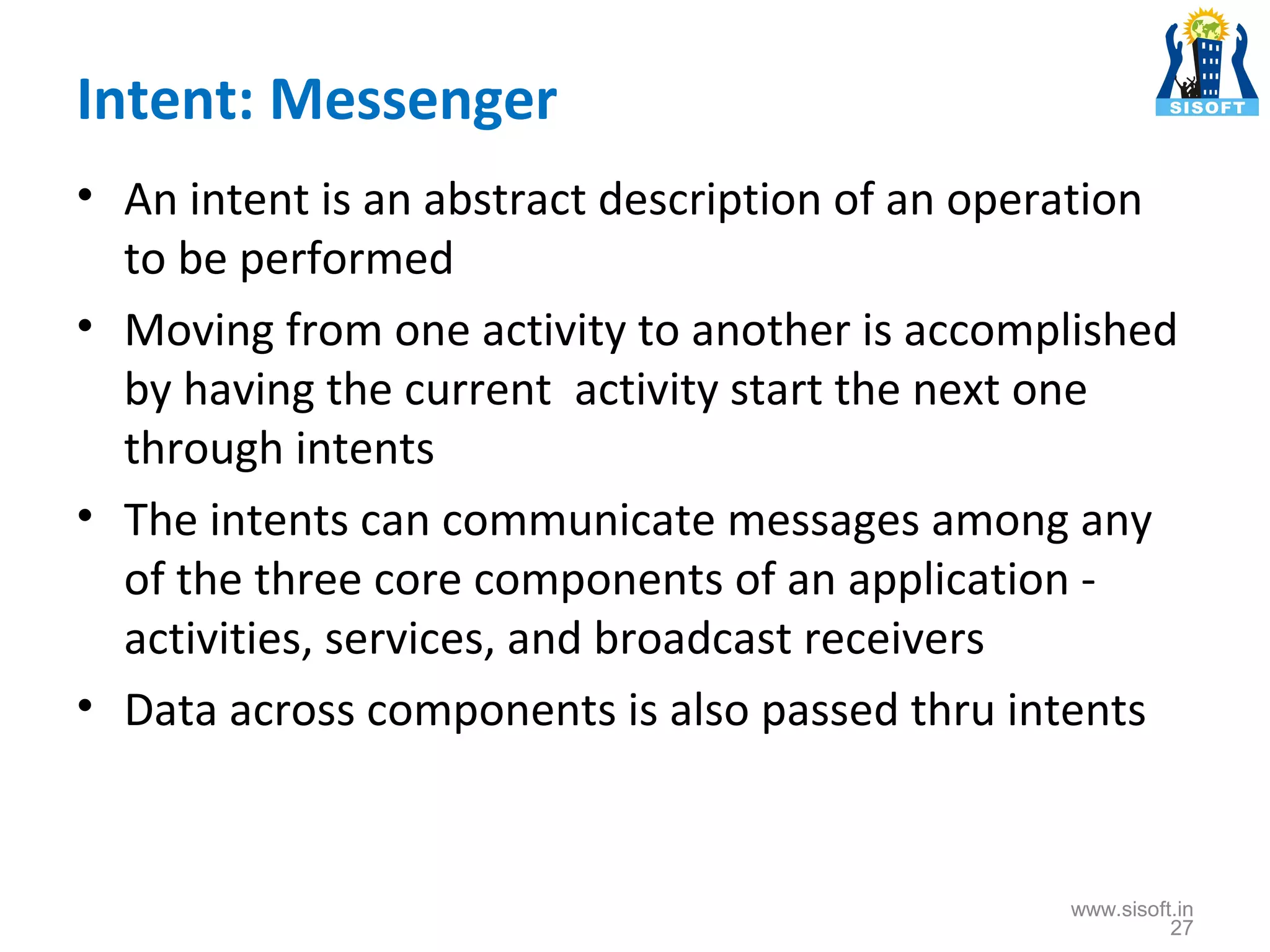 Intent: Messenger • An intent is an abstract description of an operation to be performed • Moving from one activity to another is accomplished by having the current activity start the next one through intents • The intents can communicate messages among any of the three core components of an application activities, services, and broadcast receivers • Data across components is also passed thru intents www.sisoft.in 27 
