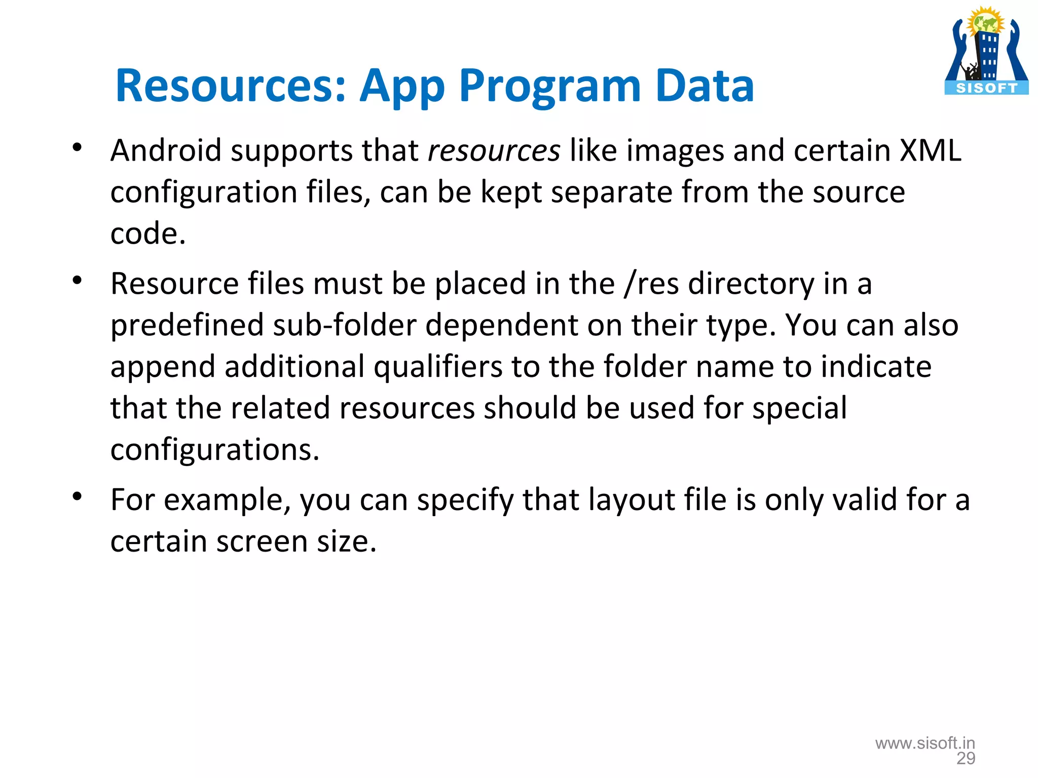 Resources: App Program Data • Android supports that resources like images and certain XML configuration files, can be kept separate from the source code. • Resource files must be placed in the /res directory in a predefined sub-folder dependent on their type. You can also append additional qualifiers to the folder name to indicate that the related resources should be used for special configurations. • For example, you can specify that layout file is only valid for a certain screen size. www.sisoft.in 29 