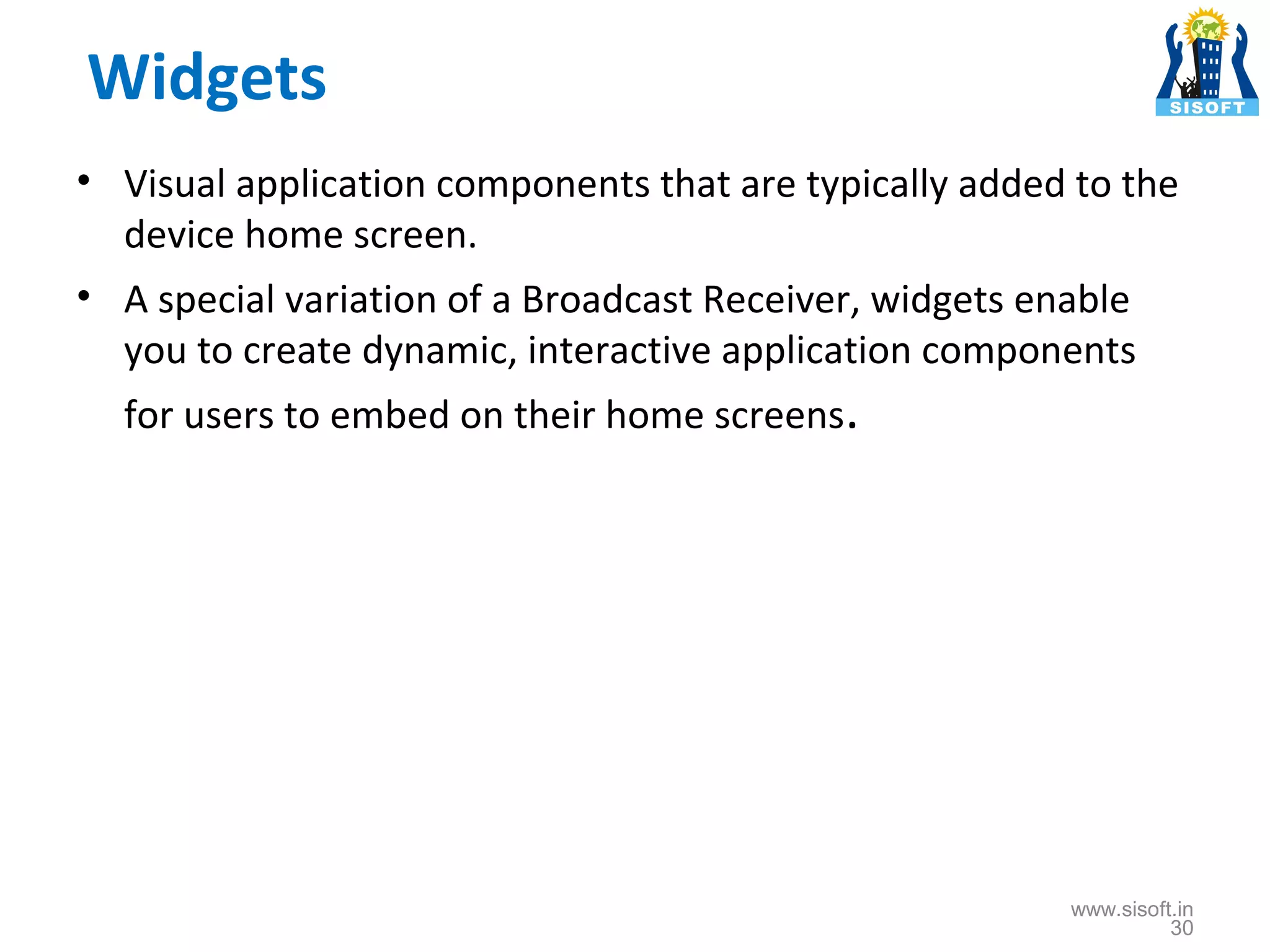 Widgets • Visual application components that are typically added to the device home screen. • A special variation of a Broadcast Receiver, widgets enable you to create dynamic, interactive application components for users to embed on their home screens. www.sisoft.in 30 