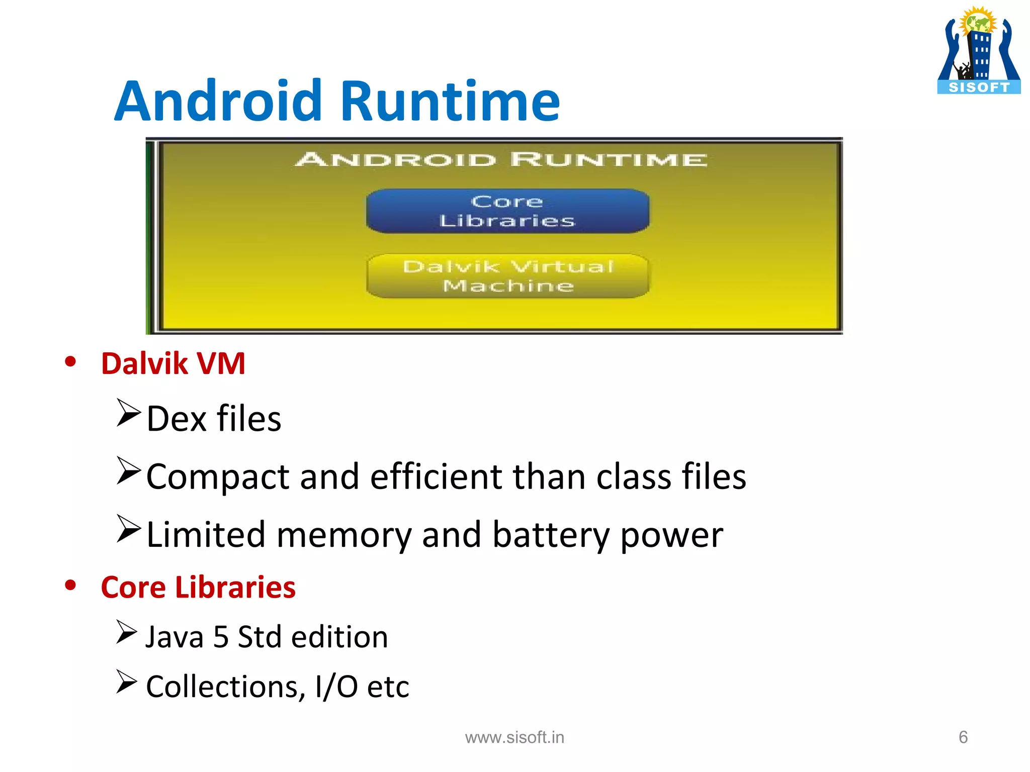 Android Runtime • Dalvik VM Dex files Compact and efficient than class files Limited memory and battery power • Core Libraries  Java 5 Std edition  Collections, I/O etc www.sisoft.in 6 