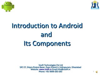 Introduction to Android
and
Its Components
Sisoft Technologies Pvt Ltd
SRC E7, Shipra Riviera Bazar, Gyan Khand-3, Indirapuram, Ghaziabad
Website: www.sisoft.in Email:info@sisoft.in
Phone: +91-9999-283-283

1

 