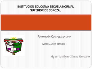 INSTITUCION EDUCATIVA ESCUELA NORMAL
SUPERIOR DE COROZAL
Mg (c) Jacklym Gómez González
FORMACIÓN COMPLEMENTARIA
MATEMÁTICA BÁSICA I
 