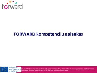 This project has been funded with support from the European Commission. This publication reflects the views only of the author, and the Commission
cannot be held responsible for any use which may be made of the information contained therein
FORWARD kompetenciju aplankas
 