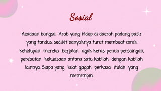 Keadaan bangsa Arab yang hidup di daerah padang pasir
yang tandus, sedikit banyaknya turut membuat corak
kehidupan mereka berjalan agak keras, penuh persaingan,
perebutan kekuasaan antara satu kabilah dengan kabilah
lainnya. Siapa yang kuat, gagah perkasa itulah yang
memimpin.
Sosial
 