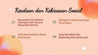 Keadaan dan Kebiasaan Sosial
Masyarakat Arab Sebelum
Datangnya Islam Musyrik
Menyembah Berhala
Mengubur Hidup-Hidup Bayi
Perempuan
Suka Merendahkan Kaum
Perempuan
Suka Berselisih Dan
Berperang Satu Sama Lain
01 03
02 04
 