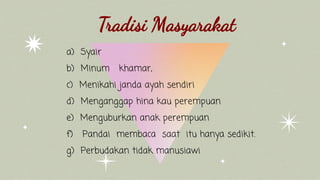 a) Syair
b) Minum khamar,
c) Menikahi janda ayah sendiri
d) Menganggap hina kau perempuan
e) Menguburkan anak perempuan
f) Pandai membaca saat itu hanya sedikit.
g) Perbudakan tidak manusiawi
Tradisi Masyarakat
 