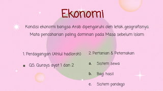 Ekonomi

Kondisi ekonomi bangsa Arab dipengaruhi oleh letak geografisnya.
Mata pencaharian paling dominan pada Masa sebelum Islam:
1. Perdagangan (Ahlul hadloroh)
QS. Qurays ayat 1 dan 2 a.
b.
c.
2. Pertanian & Peternakan
Sistem sewa
Bagi hasil
Sistem pandego
 