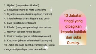 1 Hijabah (penjara kunci ka’bah)
2 Siqayah (penjara air mata Zam zam)
3 Diyat (Kekuasaan hakim sipil dan criminal)
4 Sifarah (kuasa usaha Negara atau duta)
5 Liwa (jabatan ketentaraan)
6 Rifadah (pengurus pajak bagi fakir miskin)
7 Nadwah (jabatan ketua dewan)
8 Khaimman (pengurus balai musyawarah)
9 Khazinah (jabatan administrasi keuangan)
10 Azlim (penjaga panah peramal) yaitu : untuk
mengetahui pendapat para dewa-dewa.
10 Jabatan
tinggi yang
dibagikan
kepada kabilah
dari suku
Quraisy.
 