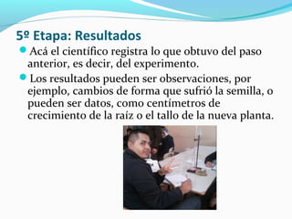 5º Etapa: Resultados
Acá el científico registra lo que obtuvo del paso
anterior, es decir, del experimento.
Los resultados pueden ser observaciones, por
ejemplo, cambios de forma que sufrió la semilla, o
pueden ser datos, como centímetros de
crecimiento de la raíz o el tallo de la nueva planta.
 