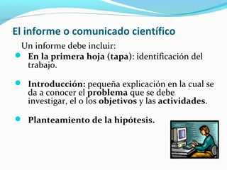 El informe o comunicado científico
Un informe debe incluir:
 En la primera hoja (tapa): identificación del
trabajo.
 Introducción: pequeña explicación en la cual se
da a conocer el problema que se debe
investigar, el o los objetivos y las actividades.
 Planteamiento de la hipótesis.
 