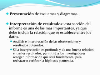 Presentación de esquemas y diagramas.
Interpretación de resultados: esta sección del
informe es una de las más importantes, ya que
debe incluir la relación que se establece entre los
datos.
Análisis e interpretación de las observaciones y
resultados obtenidos.
Si la interpretación es profunda y de una buena relación
entre los resultados, permitirá a los investigadores
recoger información que será fundamental para
rechazar o verificar la hipótesis planteada.
 