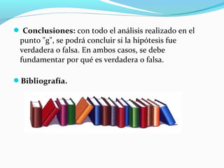  Conclusiones: con todo el análisis realizado en el
punto "g", se podrá concluir si la hipótesis fue
verdadera o falsa. En ambos casos, se debe
fundamentar por qué es verdadera o falsa.
Bibliografía.
 