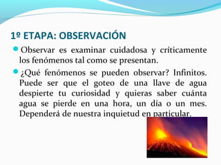 1º ETAPA: OBSERVACIÓN
Observar es examinar cuidadosa y críticamente
los fenómenos tal como se presentan.
¿Qué fenómenos se pueden observar? Infinitos.
Puede ser que el goteo de una llave de agua
despierte tu curiosidad y quieras saber cuánta
agua se pierde en una hora, un día o un mes.
Dependerá de nuestra inquietud en particular.
 