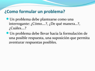 ¿Como formular un problema?
Un problema debe plantearse como una
interrogante: ¿Cómo….?, ¿De qué manera…?,
¿Cuáles….?
Un problema debe llevar hacia la formulación de
una posible respuesta, una suposición que permita
aventurar respuestas posibles.
 