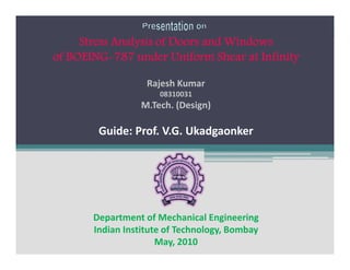 Stress Analysis of Doors and Windows
of BOEING 787 under Uniform Shear at Infinity

                   Rajesh Kumar
                      08310031
                 M.Tech. (Design)

        Guide: Prof. V.G. Ukadgaonker




       Department of Mechanical Engineering
       Indian Institute of Technology, Bombay
                      May, 2010
 