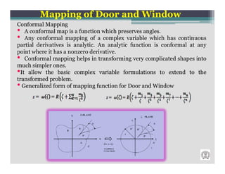 Mapping of Door and Window
Conformal Mapping
• A conformal map is a function which preserves angles.
• Any conformal mapping of a complex variable which has continuous
partial derivatives is analytic. An analytic function is conformal at any
point where it has a nonzero derivative.
• Conformal mapping helps in transforming very complicated shapes into
much simpler ones.
•It allow the basic complex variable formulations to extend to the
transformed problem.
• Generalized form of mapping function for Door and Window
 