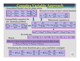 Complex Variable Approach
Generalised Hooke’s law for plane stress
                                     Stresses in terms of Airy’s stress function



Compatibility equation for                      Biharmonic equation as
2D- elasticity problem




                Its roots are,
   Hence,



  Introducing the stress functions φ(z1), ψ(z2) and their conjugate
 