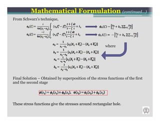 Mathematical Formulation (continued…)
From Schwarz’s technique,




                                                        where




Final Solution – Obtained by superposition of the stress functions of the first
and the second stage




These stress functions give the stresses around rectangular hole.
 
