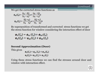 (continued…)
We get the corrected stress functions as




By superposition of transformed and corrected stress functions we get
the stress function for window considering the interaction effect of door




Second Approximation (Door)
This gives



Using these stress functions we can find the stresses around door and
window with interaction effect.
 