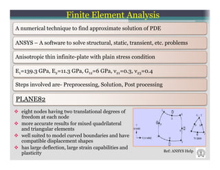 Finite Element Analysis
A numerical technique to find approximate solution of PDE

ANSYS – A software to solve structural, static, transient, etc. problems

Anisotropic thin infinite-plate with plain stress condition

E1=139.3 GPa, E2=11.3 GPa, G12=6 GPa, ν21=0.3, ν23=0.4

Steps involved are- Preprocessing, Solution, Post processing

PLANE82
  eight nodes having two translational degrees of
  freedom at each node
  more accurate results for mixed quadrilateral
  and triangular elements
  well suited to model curved boundaries and have
  compatible displacement shapes
  has large deflection, large strain capabilities and
                                                               Ref: ANSYS Help
  plasticity
 