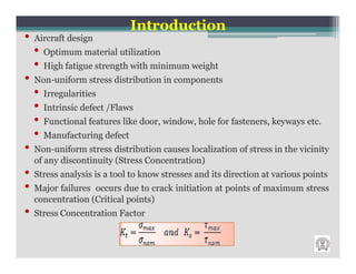 Introduction
•   Aircraft design
    •   Optimum material utilization
    •   High fatigue strength with minimum weight
•   Non-uniform stress distribution in components
    •   Irregularities
    •   Intrinsic defect /Flaws
    •   Functional features like door, window, hole for fasteners, keyways etc.
    •   Manufacturing defect
•   Non-uniform stress distribution causes localization of stress in the vicinity
    of any discontinuity (Stress Concentration)
•   Stress analysis is a tool to know stresses and its direction at various points
•   Major failures occurs due to crack initiation at points of maximum stress
    concentration (Critical points)
•   Stress Concentration Factor
 
