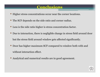 Conclusions
• Higher stress concentrations occur near the corner locations.
• The SCF depends on the side ratio and corner radius.
• Less is the side ratio higher is stress concentration factor.
• Due to interaction, there is negligible change in stress field around door
  but the stress field around window gets affected significantly.

• Door has higher maximum SCF compared to window both with and
  without interaction effect.

• Analytical and numerical results are in good agreement.
 