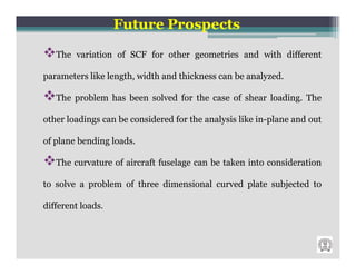 Future Prospects
   The variation of SCF for other geometries and with different

parameters like length, width and thickness can be analyzed.

   The problem has been solved for the case of shear loading. The

other loadings can be considered for the analysis like in-plane and out

of plane bending loads.

   The curvature of aircraft fuselage can be taken into consideration

to solve a problem of three dimensional curved plate subjected to

different loads.
 