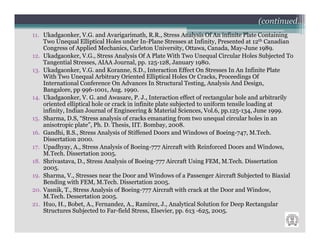 (continued…)
11. Ukadgaonker, V.G. and Avarigarimath, R.R., Stress Analysis Of An infinite Plate Containing
    Two Unequal Elliptical Holes under In-Plane Stresses at Infinity, Presented at 12th Canadian
    Congress of Applied Mechanics, Carleton University, Ottawa, Canada, May-June 1989.
12. Ukadgaonker, V.G., Stress Analysis Of A Plate With Two Unequal Circular Holes Subjected To
    Tangential Stresses, AIAA Journal, pp. 125-128, January 1980.
13. Ukadgaonker, V.G. and Koranne, S.D., Interaction Effect On Stresses In An Infinite Plate
    With Two Unequal Arbitrary Oriented Elliptical Holes Or Cracks, Proceedings Of
    International Conference On Advances In Structural Testing, Analysis And Design,
    Bangalore, pp 996-1001, Aug. 1990.
14. Ukadgaonker, V. G. and Awasare, P. J., Interaction effect of rectangular hole and arbitrarily
    oriented elliptical hole or crack in infinite plate subjected to uniform tensile loading at
    infinity, Indian Journal of Engineering & Material Sciences, Vol.6, pp.125-134, June 1999.
15. Sharma, D.S, “Stress analysis of cracks emanating from two unequal circular holes in an
    anisotropic plate”, Ph. D. Thesis, IIT. Bombay, 2008.
16. Gandhi, B.S., Stress Analysis of Stiffened Doors and Windows of Boeing-747, M.Tech.
    Dissertation 2000.
17. Upadhyay, A., Stress Analysis of Boeing-777 Aircraft with Reinforced Doors and Windows,
    M.Tech. Dissertation 2005.
18. Shrivastava, D., Stress Analysis of Boeing-777 Aircraft Using FEM, M.Tech. Dissertation
    2005.
19. Sharma, V., Stresses near the Door and Windows of a Passenger Aircraft Subjected to Biaxial
    Bending with FEM, M.Tech. Dissertation 2005.
20. Vasnik, T., Stress Analysis of Boeing-777 Aircraft with crack at the Door and Window,
    M.Tech. Dessertation 2005.
21. Huo, H., Bobet, A., Fernandez, A., Ramirez, J., Analytical Solution for Deep Rectangular
    Structures Subjected to Far-field Stress, Elsevier, pp. 613 -625, 2005.
 