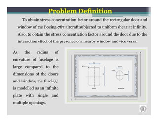 Problem Definition
       To obtain stress concentration factor around the rectangular door and
     window of the Boeing-787 aircraft subjected to uniform shear at infinity.
     Also, to obtain the stress concentration factor around the door due to the
     interaction effect of the presence of a nearby window and vice versa.

As      the     radius    of
curvature of fuselage is
large compared to the
dimensions of the doors
and window, the fuselage
is modelled as an infinite
plate with single and
multiple openings.
 