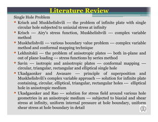 Literature Review
Single Hole Problem
• Krisch and Muskhelishvili --- the problem of infinite plate with single
  circular hole subjected to uniaxial stress at infinity
• Krisch --- Airy's stress function, Muskhelishvili --- complex variable
  method
• Muskhelishvili --- various boundary value problem --- complex variable
  method and conformal mapping technique
• Lekhnitskii --- the problem of anisotropic plates --- both in-plane and
  out of plane loading --- stress functions by series method
• Savin --- isotropic and anisotropic plates --- conformal mapping ---
  circular, triangular, rectangular and elliptical single hole
• Ukadgaonker and Awasare --- principle of superposition and
  Muskhelishvili’s complex variable approach --- solution for infinite plate
  containing, circular, elliptical, triangular, rectangular holes --- elliptical
  hole in anisotropic medium
• Ukadgaonker and Rao --- solution for stress field around various hole
  geometries in an anisotropic medium --- subjected to biaxial and shear
  stress at infinity, uniform internal pressure at hole boundary, uniform
  shear stress at hole boundary in detail
 